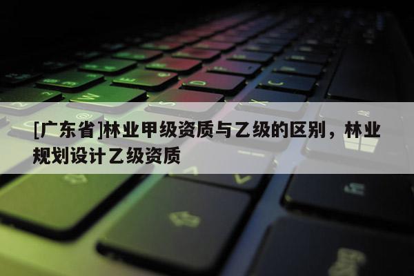 [广东省]林业甲级资质与乙级的区别，林业规划设计乙级资质