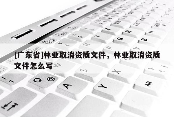 [广东省]林业取消资质文件，林业取消资质文件怎么写