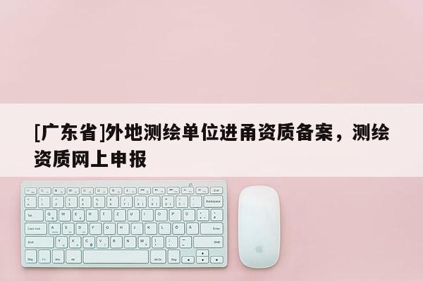 [广东省]外地测绘单位进甬资质备案，测绘资质网上申报