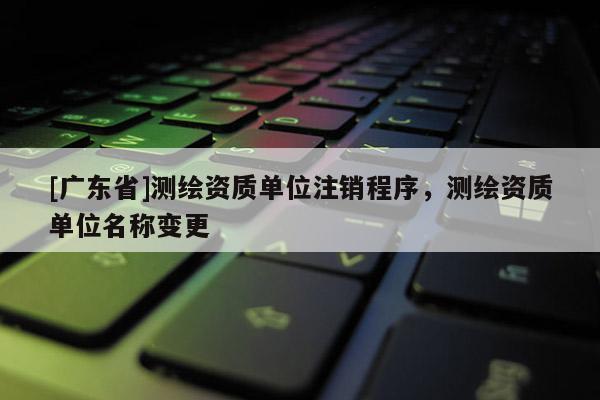 [广东省]测绘资质单位注销程序，测绘资质单位名称变更