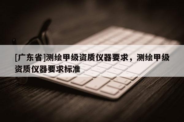 [广东省]测绘甲级资质仪器要求，测绘甲级资质仪器要求标准