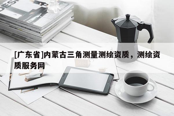 [广东省]内蒙古三角测量测绘资质，测绘资质服务网