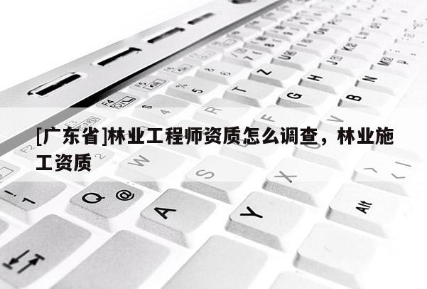 [广东省]林业工程师资质怎么调查，林业施工资质