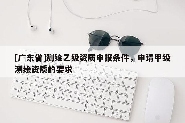 [广东省]测绘乙级资质申报条件，申请甲级测绘资质的要求