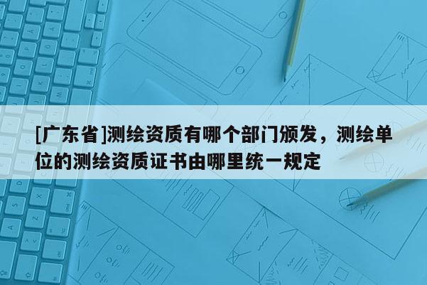 [广东省]测绘资质有哪个部门颁发，测绘单位的测绘资质证书由哪里统一规定