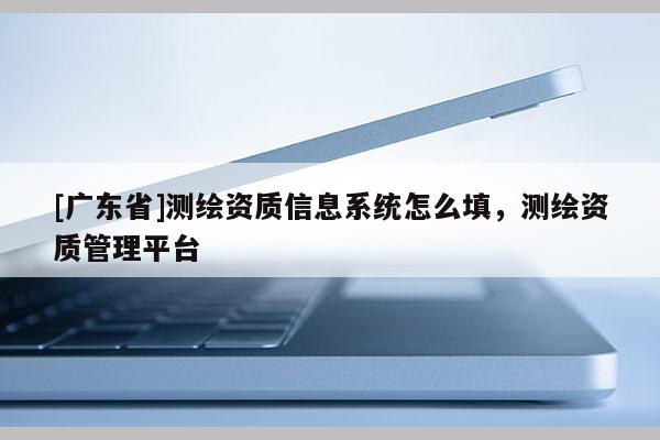 [广东省]测绘资质信息系统怎么填，测绘资质管理平台