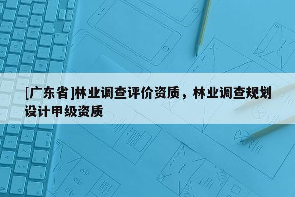 [广东省]林业调查评价资质，林业调查规划设计甲级资质