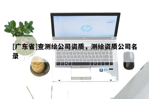 [广东省]查测绘公司资质，测绘资质公司名录