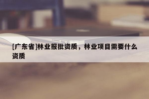 [广东省]林业报批资质，林业项目需要什么资质