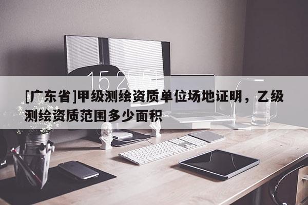 [广东省]甲级测绘资质单位场地证明，乙级测绘资质范围多少面积