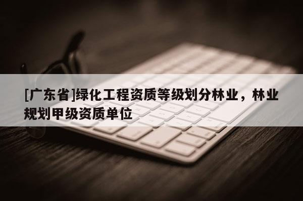 [广东省]绿化工程资质等级划分林业，林业规划甲级资质单位