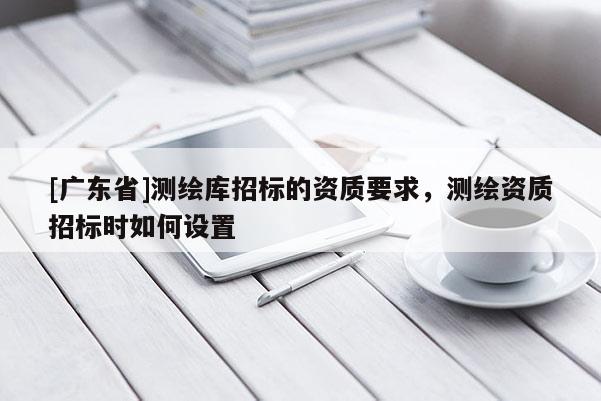 [广东省]测绘库招标的资质要求，测绘资质招标时如何设置