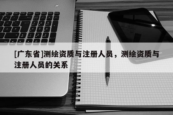 [广东省]测绘资质与注册人员，测绘资质与注册人员的关系