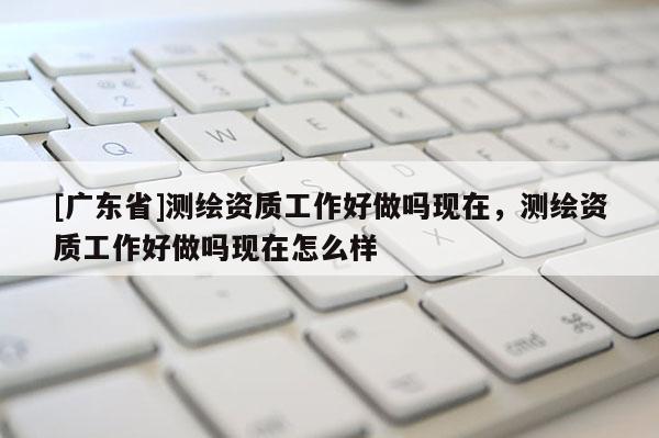 [广东省]测绘资质工作好做吗现在，测绘资质工作好做吗现在怎么样