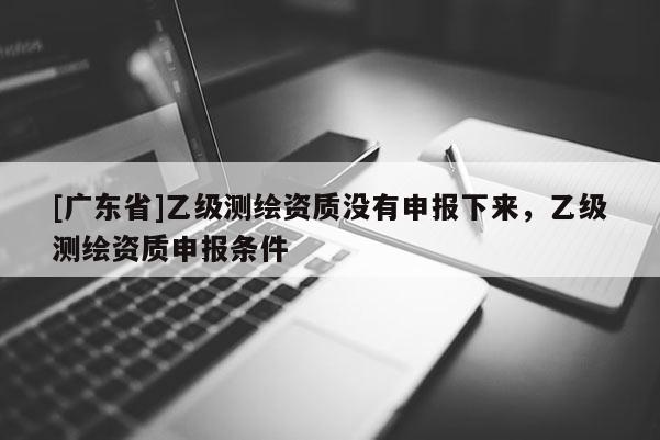 [广东省]乙级测绘资质没有申报下来，乙级测绘资质申报条件