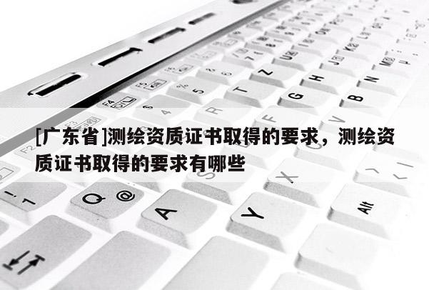 [广东省]测绘资质证书取得的要求，测绘资质证书取得的要求有哪些