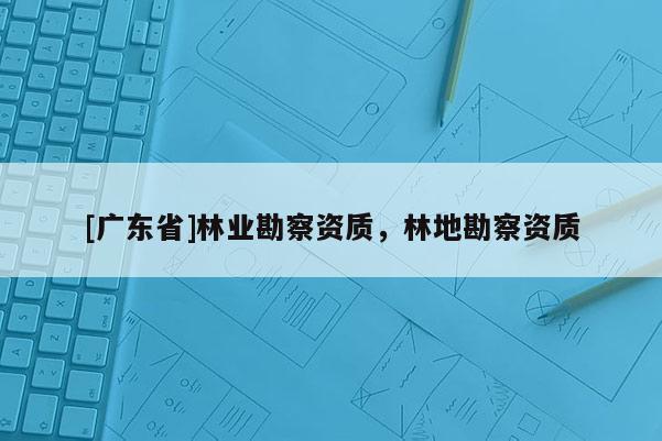 [广东省]林业勘察资质，林地勘察资质
