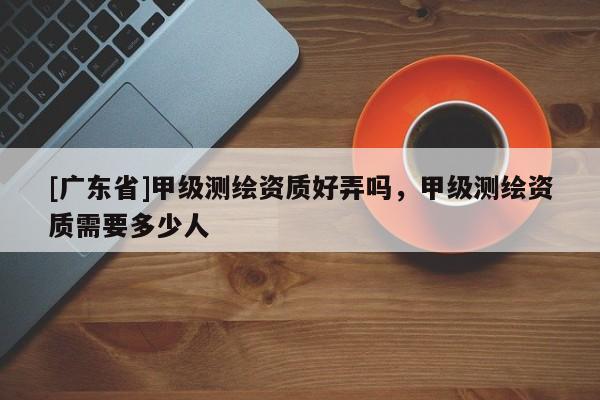 [广东省]甲级测绘资质好弄吗，甲级测绘资质需要多少人
