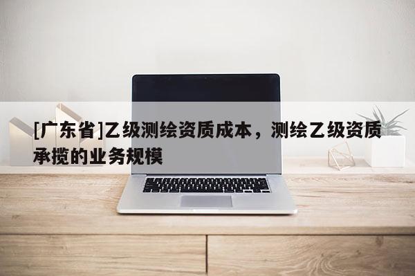 [广东省]乙级测绘资质成本，测绘乙级资质承揽的业务规模