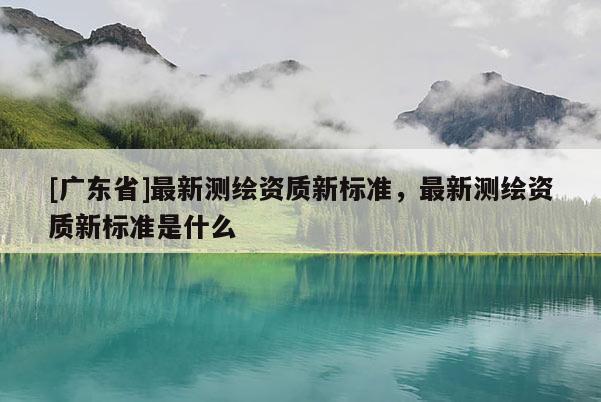 [广东省]最新测绘资质新标准，最新测绘资质新标准是什么