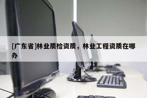 [广东省]林业质检资质，林业工程资质在哪办