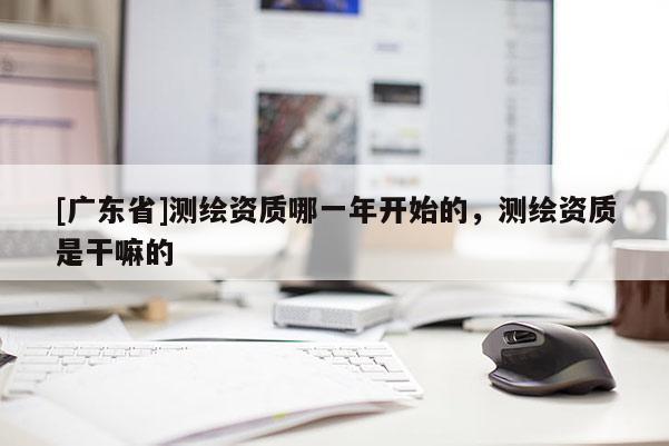 [广东省]测绘资质哪一年开始的，测绘资质是干嘛的