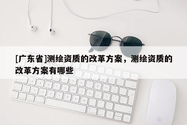 [广东省]测绘资质的改革方案，测绘资质的改革方案有哪些