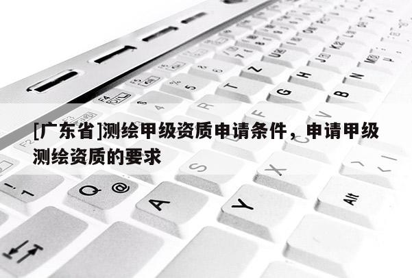 [广东省]测绘甲级资质申请条件，申请甲级测绘资质的要求