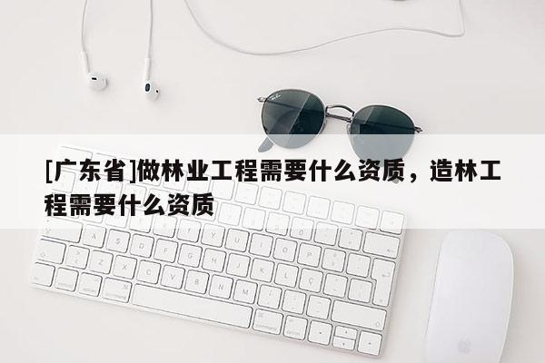 [广东省]做林业工程需要什么资质，造林工程需要什么资质