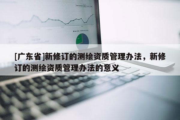 [广东省]新修订的测绘资质管理办法，新修订的测绘资质管理办法的意义