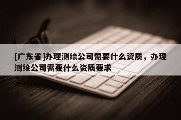 [广东省]办理测绘公司需要什么资质，办理测绘公司需要什么资质要求