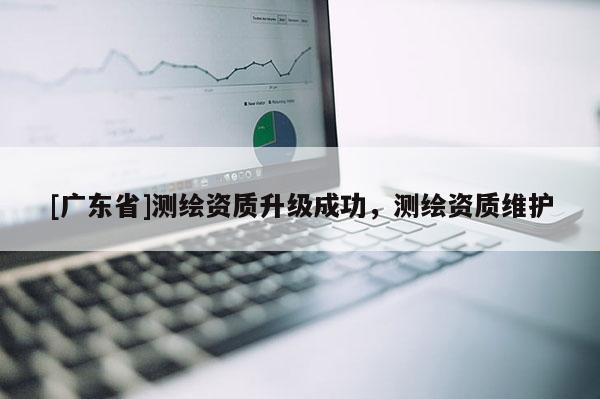 [广东省]测绘资质升级成功，测绘资质维护