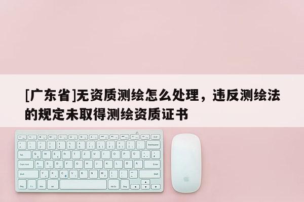 [广东省]无资质测绘怎么处理，违反测绘法的规定未取得测绘资质证书