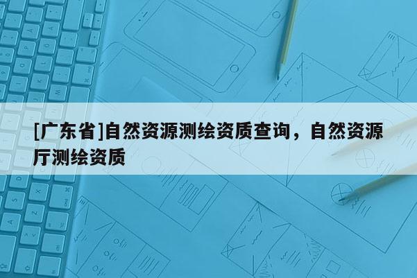 [广东省]自然资源测绘资质查询，自然资源厅测绘资质