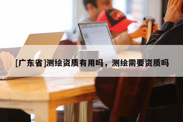 [广东省]测绘资质有用吗，测绘需要资质吗