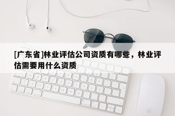 [广东省]林业评估公司资质有哪些，林业评估需要用什么资质