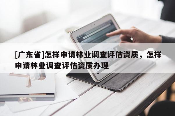 [广东省]怎样申请林业调查评估资质，怎样申请林业调查评估资质办理