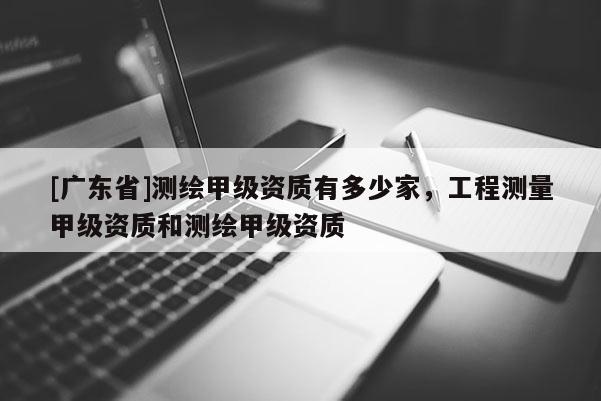 [广东省]测绘甲级资质有多少家，工程测量甲级资质和测绘甲级资质