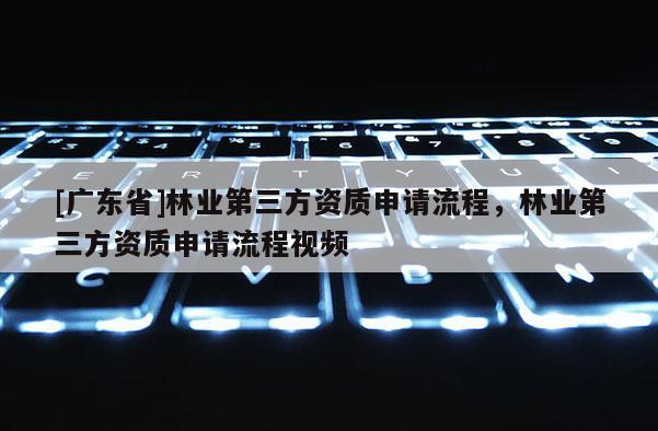 [广东省]林业第三方资质申请流程，林业第三方资质申请流程视频