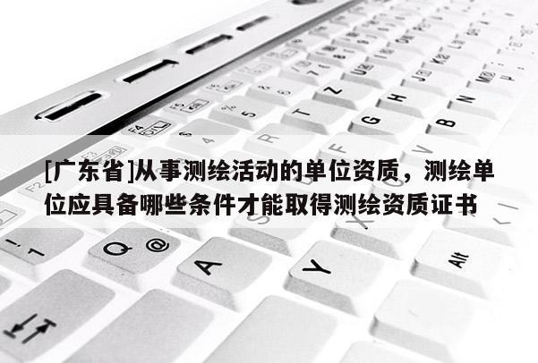 [广东省]从事测绘活动的单位资质，测绘单位应具备哪些条件才能取得测绘资质证书