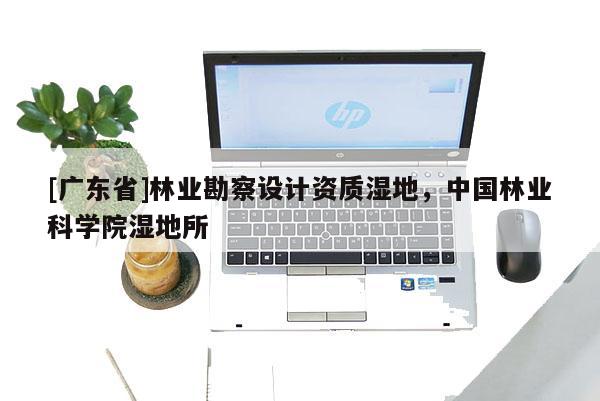 [广东省]林业勘察设计资质湿地，中国林业科学院湿地所