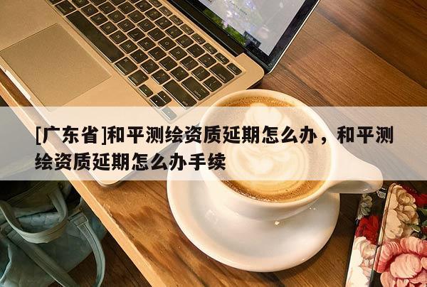 [广东省]和平测绘资质延期怎么办，和平测绘资质延期怎么办手续