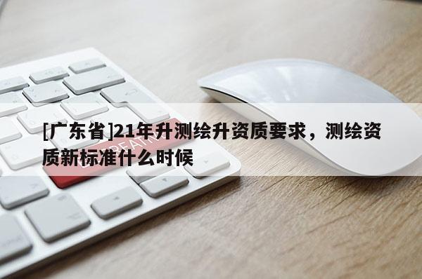 [广东省]21年升测绘升资质要求，测绘资质新标准什么时候