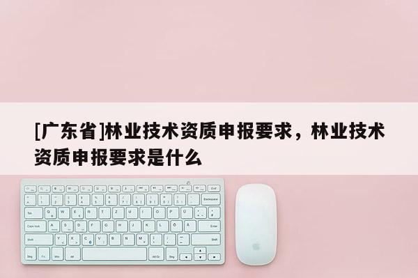 [广东省]林业技术资质申报要求，林业技术资质申报要求是什么