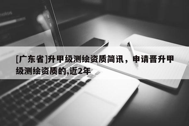 [广东省]升甲级测绘资质简讯，申请晋升甲级测绘资质的,近2年