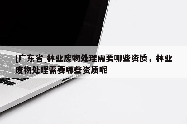 [广东省]林业废物处理需要哪些资质，林业废物处理需要哪些资质呢