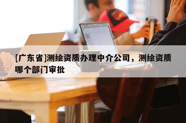 [广东省]测绘资质办理中介公司，测绘资质哪个部门审批