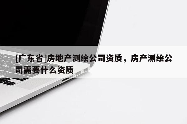 [广东省]房地产测绘公司资质，房产测绘公司需要什么资质