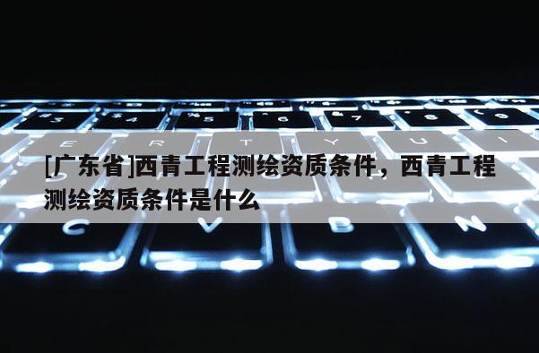 [广东省]西青工程测绘资质条件，西青工程测绘资质条件是什么