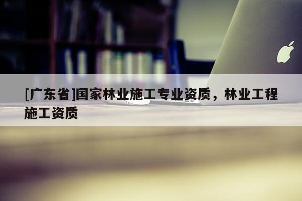 [广东省]国家林业施工专业资质，林业工程施工资质